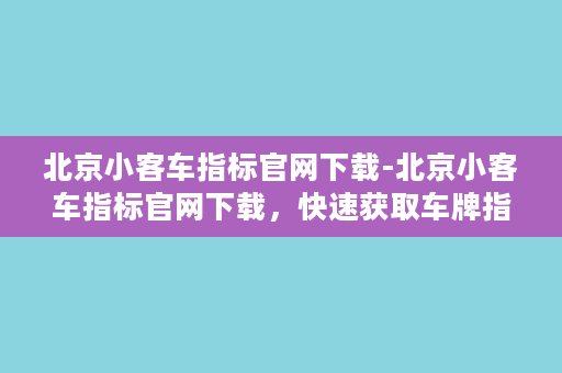 北京小客车指标官网下载-北京小客车指标官网下载，快速获取车牌指标！