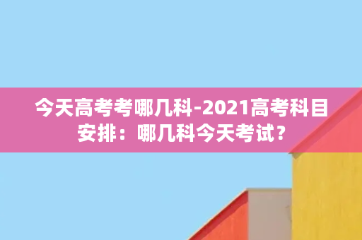 今天高考考哪几科-2021高考科目安排：哪几科今天考试？