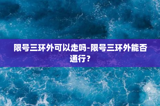 限号三环外可以走吗-限号三环外能否通行？