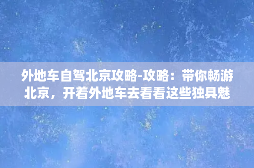 外地车自驾北京攻略-攻略：带你畅游北京，开着外地车去看看这些独具魅力的景点！