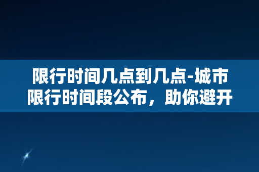 限行时间几点到几点-城市限行时间段公布，助你避开拥堵！