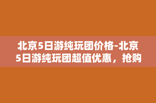 北京5日游纯玩团价格-北京5日游纯玩团超值优惠，抢购全城最低价！