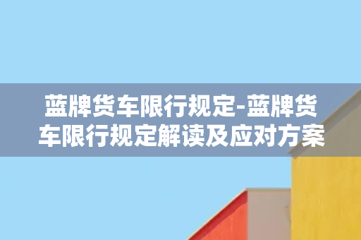 蓝牌货车限行规定-蓝牌货车限行规定解读及应对方案