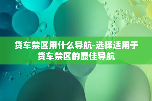 货车禁区用什么导航-选择适用于货车禁区的最佳导航