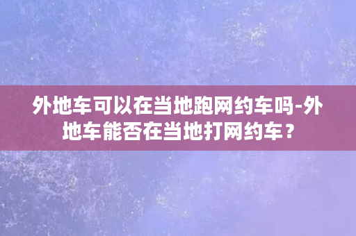 外地车可以在当地跑网约车吗-外地车能否在当地打网约车？