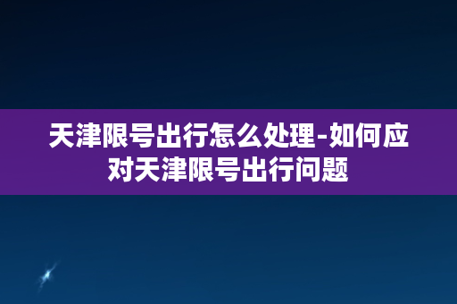 天津限号出行怎么处理-如何应对天津限号出行问题