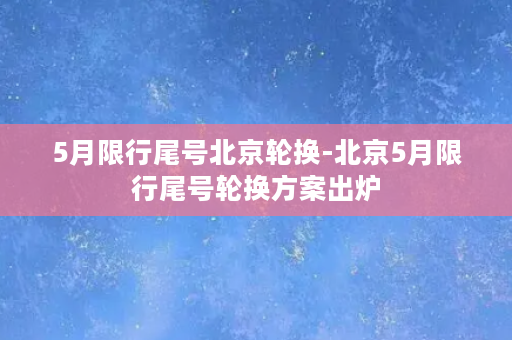 5月限行尾号北京轮换-北京5月限行尾号轮换方案出炉