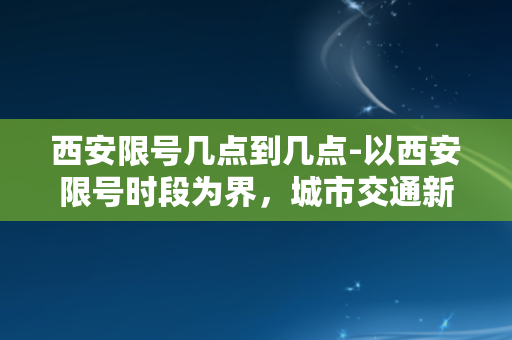 西安限号几点到几点-以西安限号时段为界，城市交通新政即将实施