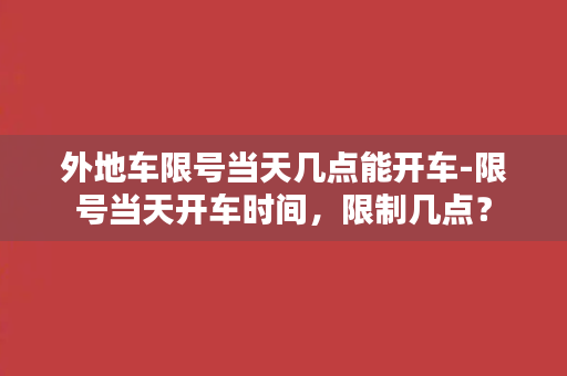 外地车限号当天几点能开车-限号当天开车时间，限制几点？