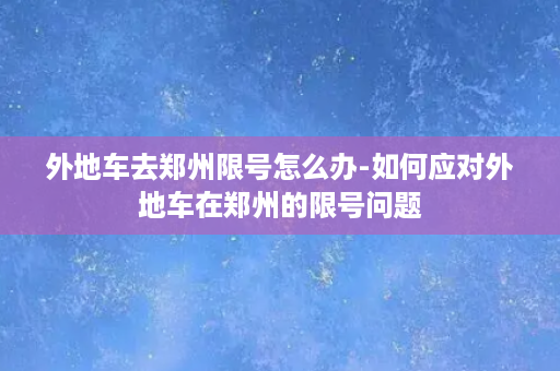 外地车去郑州限号怎么办-如何应对外地车在郑州的限号问题