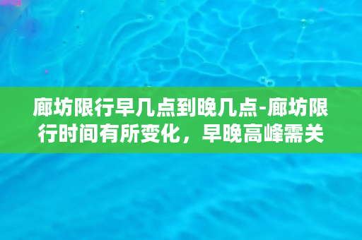 廊坊限行早几点到晚几点-廊坊限行时间有所变化，早晚高峰需关注