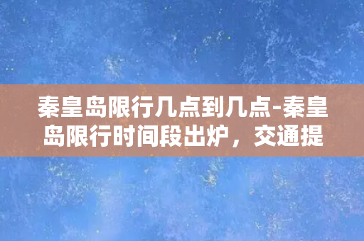 秦皇岛限行几点到几点-秦皇岛限行时间段出炉，交通提前规划！