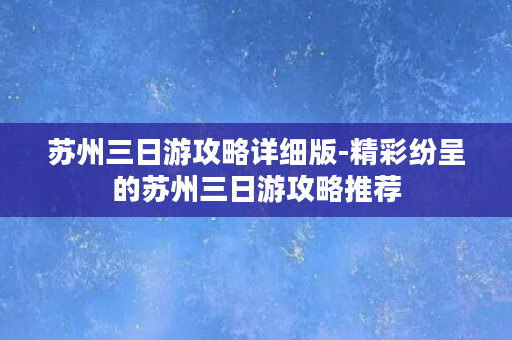 苏州三日游攻略详细版-精彩纷呈的苏州三日游攻略推荐