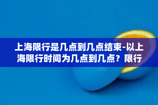 上海限行是几点到几点结束-以上海限行时间为几点到几点？限行时间解析