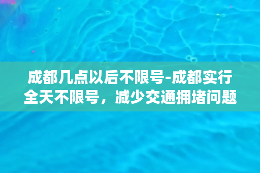 成都几点以后不限号-成都实行全天不限号，减少交通拥堵问题