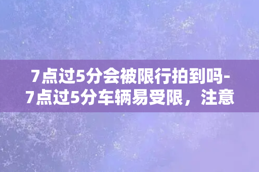 7点过5分会被限行拍到吗-7点过5分车辆易受限，注意遵守交通法规！