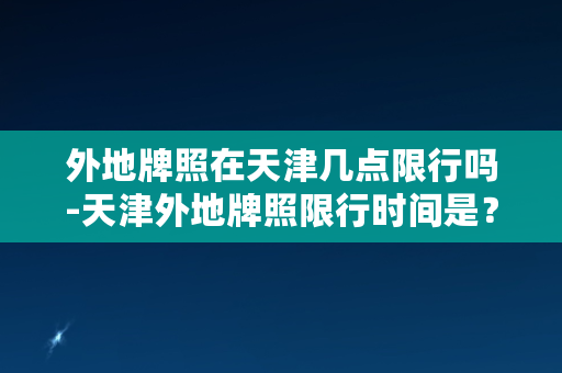 外地牌照在天津几点限行吗-天津外地牌照限行时间是？