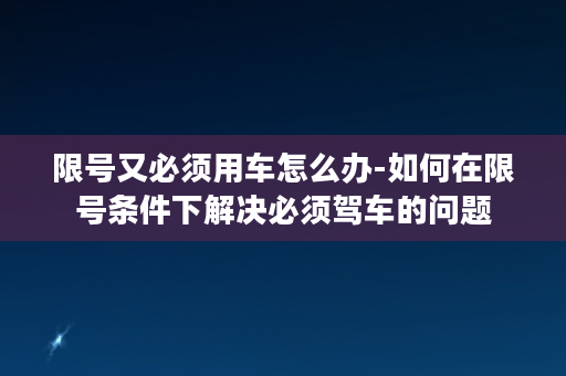 限号又必须用车怎么办-如何在限号条件下解决必须驾车的问题