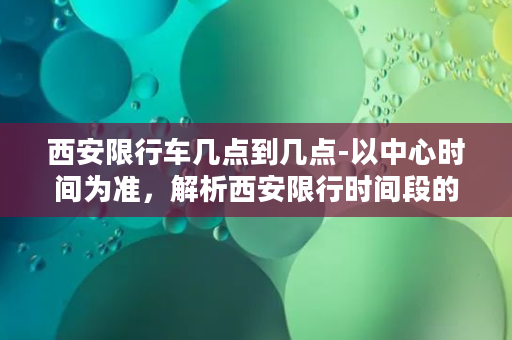 西安限行车几点到几点-以中心时间为准，解析西安限行时间段的规定