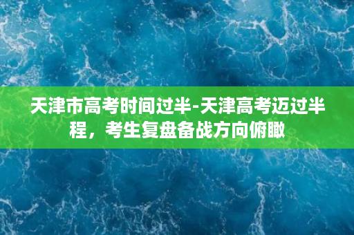 天津市高考时间过半-天津高考迈过半程，考生复盘备战方向俯瞰