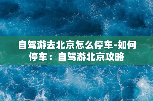 自驾游去北京怎么停车-如何停车：自驾游北京攻略