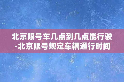 北京限号车几点到几点能行驶-北京限号规定车辆通行时间，详解限行时间段