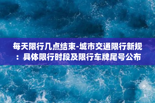 每天限行几点结束-城市交通限行新规：具体限行时段及限行车牌尾号公布