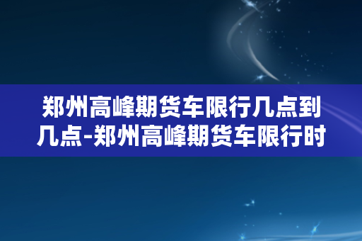 郑州高峰期货车限行几点到几点-郑州高峰期货车限行时间始末，详解限行范围和时段