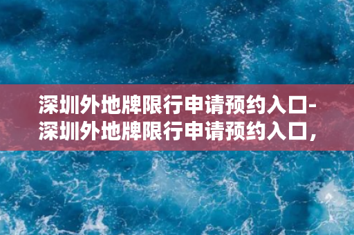 深圳外地牌限行申请预约入口-深圳外地牌限行申请预约入口，快速预约省时省力