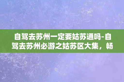 自驾去苏州一定要姑苏通吗-自驾去苏州必游之姑苏区大集，畅游古城，领略历史韵味