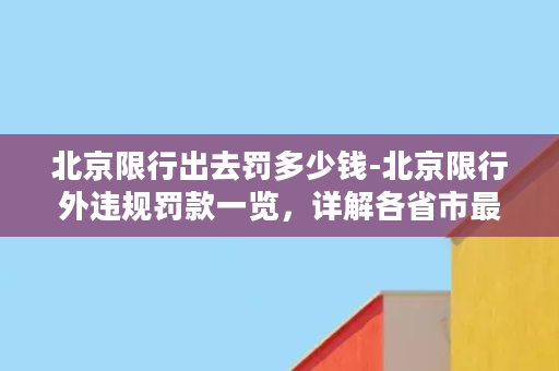 北京限行出去罚多少钱-北京限行外违规罚款一览，详解各省市最高罚金！