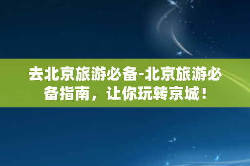 去北京旅游必备-北京旅游必备指南，让你玩转京城！