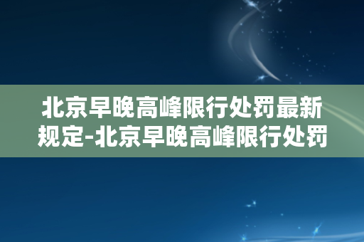 北京早晚高峰限行处罚最新规定-北京早晚高峰限行处罚最新规定出炉！