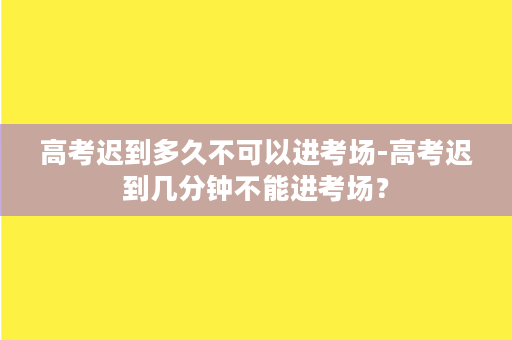 高考迟到多久不可以进考场-高考迟到几分钟不能进考场？