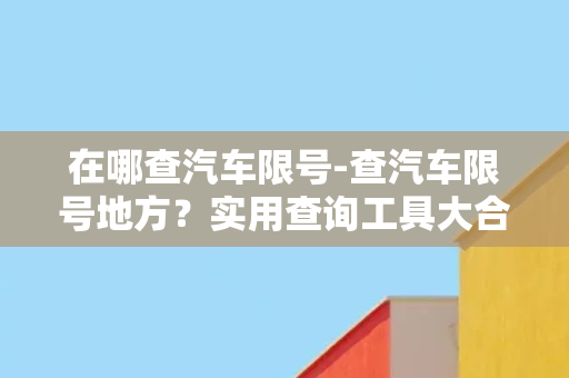 在哪查汽车限号-查汽车限号地方？实用查询工具大合集！