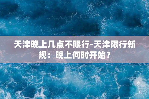 天津晚上几点不限行-天津限行新规：晚上何时开始？