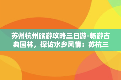 苏州杭州旅游攻略三日游-畅游古典园林，探访水乡风情：苏杭三日游攻略