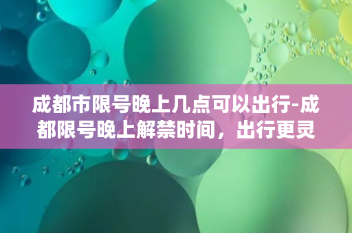 成都市限号晚上几点可以出行-成都限号晚上解禁时间，出行更灵活