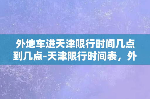 外地车进天津限行时间几点到几点-天津限行时间表，外地车入境必看！