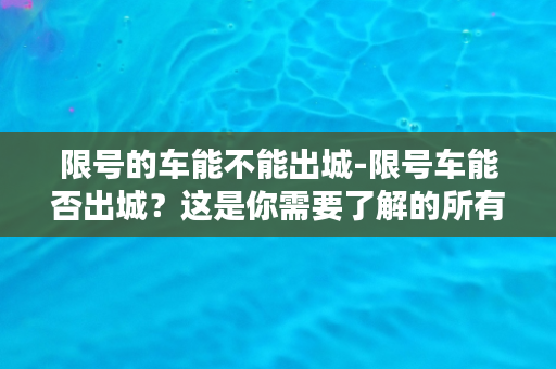 限号的车能不能出城-限号车能否出城？这是你需要了解的所有信息。