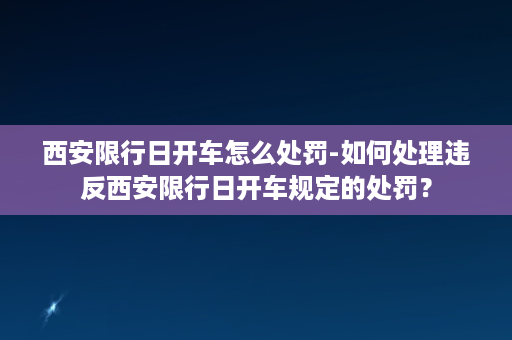 西安限行日开车怎么处罚-如何处理违反西安限行日开车规定的处罚？