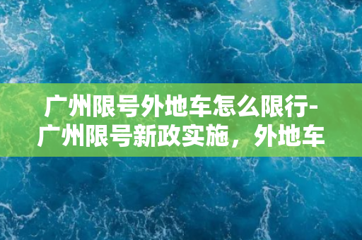 广州限号外地车怎么限行-广州限号新政实施，外地车限行方案探讨