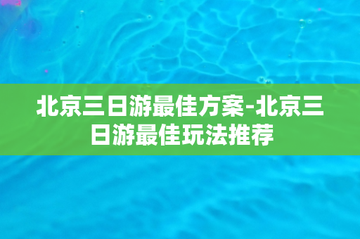 北京三日游最佳方案-北京三日游最佳玩法推荐