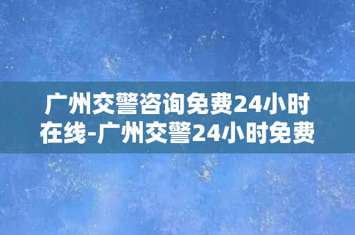 广州交警咨询免费24小时在线-广州交警24小时免费在线咨询服务