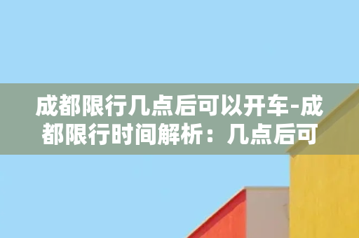 成都限行几点后可以开车-成都限行时间解析：几点后可以开车？