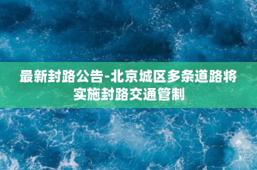 最新封路公告-北京城区多条道路将实施封路交通管制