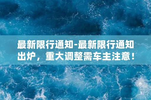 最新限行通知-最新限行通知出炉，重大调整需车主注意！