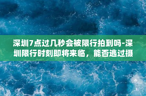 深圳7点过几秒会被限行拍到吗-深圳限行时刻即将来临，能否逃过摄像头的监控？