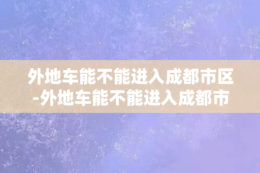 外地车能不能进入成都市区-外地车能不能进入成都市区？限行政策是否执行？30字