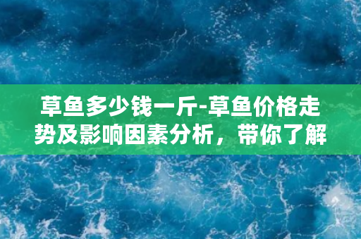 草鱼多少钱一斤-草鱼价格走势及影响因素分析，带你了解市场行情！